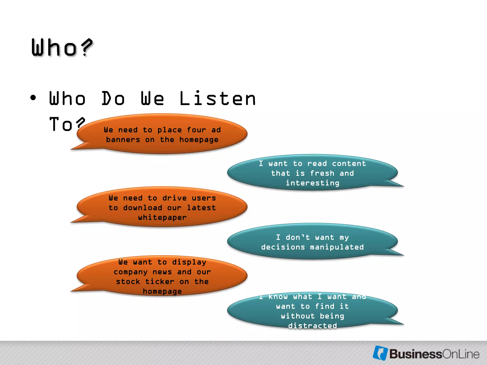 Who?
• Who Do We Listen
  To?  We need to place four ad
       banners on the homepage

                                  I want to read content
                                     that is fresh and
                                        interesting
       We need to drive users
       to download our latest
             whitepaper

                                     I don’t want my
                                  decisions manipulated
          We want to display
         company news and our
         stock ticker on the
               homepage
                                  I know what I want and
                                      want to find it
                                       without being
                                        distracted
 