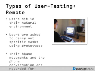 Types of User-Testing:
Remote
• Users sit in
  their natural
  environment

• Users are asked
  to carry out
  specific tasks
  using prototypes

• Their mouse
  movements and the
  phone
  conversation are
  recorded for
 