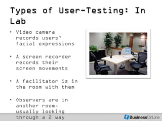 Types of User-Testing: In
Lab
• Video camera
  records users’
  facial expressions

• A screen recorder
  records their
  screen movements

• A facilitator is in
  the room with them

• Observers are in
  another room,
  usually looking
  through a 2 way
 