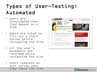Types of User-Testing:
Automated
• Users are
  intercepted when
  they appear on a
  site

• Users are asked to
  fill out a short
  survey before
  navigating the site

• All the user’s
  movements are
  recorded while
  navigating the site

• Users complete an
  exit survey when
  they leave the site
 