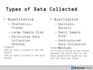 Types of Data Collected
• Quantitative                      • Qualitative
   – Statistics,                        – Opinions,
     Trends                               Details
   – Large Sample Size                  – Small Sample
   – Structured Data                      Size
     Collection                         – Unstructured
     Methods                              Data Collection
Example:
                                          Methods
                                    Example:
•30% of users clicked on the red    ―I tried clicking on the button
button                              because the white text on the
•70% of users clicked on the blue   blue background caught my eye
button                              and the text was large‖
 