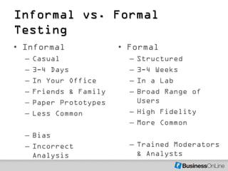Informal vs. Formal
Testing
• Informal               • Formal
  –   Casual               – Structured
  –   3-4 Days             – 3-4 Weeks
  –   In Your Office       – In a Lab
  –   Friends & Family     – Broad Range of
  –   Paper Prototypes       Users
  –   Less Common          – High Fidelity
                           – More Common
  – Bias
  – Incorrect              – Trained Moderators
    Analysis                 & Analysts
 