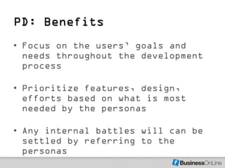 PD: Benefits
• Focus on the users’ goals and
  needs throughout the development
  process

• Prioritize features, design,
  efforts based on what is most
  needed by the personas

• Any internal battles will can be
  settled by referring to the
  personas
 