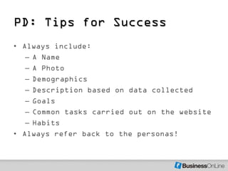 PD: Tips for Success
• Always include:
   – A Name
   – A Photo
   – Demographics
   – Description based on data collected
   – Goals
   – Common tasks carried out on the website
   – Habits
• Always refer back to the personas!
 