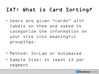 IAT: What is Card Sorting?
• Users are given ―cards‖ with
  labels on them and asked to
  categorize the information on
  your site into meaningful
  groupings.

• Method: In-Lab or Automated
• Sample Size: At least 15 per
  segment
 