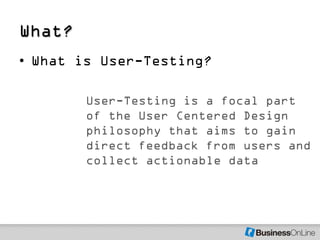 What?
• What is User-Testing?

        User-Testing is a focal part
        of the User Centered Design
        philosophy that aims to gain
        direct feedback from users and
        collect actionable data
 