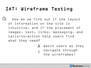 IAT: Wireframe Testing
Q:     How do we find out if the layout
     of information on the site is
     intuitive, and if the placement of
     images, text, links, messaging, and
     calls-to-action help users find
     what they need?
                  A   Watch users as they
                      navigate through
                  :   the wireframes!
 
