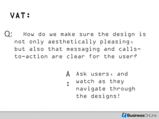 VAT:

Q:     How do we make sure the design is
     not only aesthetically pleasing,
     but also that messaging and calls-
     to-action are clear for the user?

                  A   Ask users, and
                      watch as they
                  :   navigate through
                      the designs!
 