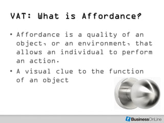 VAT: What is Affordance?
• Affordance is a quality of an
  object, or an environment, that
  allows an individual to perform
  an action.
• A visual clue to the function
  of an object
 