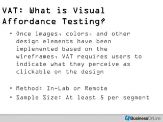 VAT: What is Visual
Affordance Testing?
 • Once images, colors, and other
   design elements have been
   implemented based on the
   wireframes, VAT requires users to
   indicate what they perceive as
   clickable on the design

 • Method: In-Lab or Remote
 • Sample Size: At least 5 per segment
 