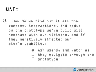 UAT:

Q:     How do we find out if all the
     content, interactions, and media
     on the prototype we’ve built will
     resonate with our visitors, and if
     they negatively affected our
     site’s usability?
               A   Ask users, and watch as
                   they navigate through the
               :   prototype!
 