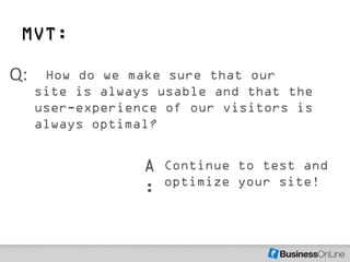 MVT:

Q:    How do we make sure that our
     site is always usable and that the
     user-experience of our visitors is
     always optimal?


                  A   Continue to test and
                      optimize your site!
                  :
 