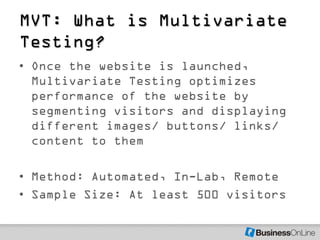 MVT: What is Multivariate
Testing?
• Once the website is launched,
  Multivariate Testing optimizes
  performance of the website by
  segmenting visitors and displaying
  different images/ buttons/ links/
  content to them

• Method: Automated, In-Lab, Remote
• Sample Size: At least 500 visitors
 