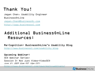 Thank You!
Jegan Chen, Usability Engineer
BusinessOnLine
Jegan.Chen@BusinessOL.com
http://www.businessol.com


Additional BusinessOnLine
 Resources:
Re:Cognition: BusinessOnLine’s Usability Blog
http://www.businessol.com/usability_blog

Upcoming Webinar:
SEO Webinar Series:
Session 3: Not Just Video—VideoSEO
June 17, 2009 11am PST (2pm EST)
http://www.businessol.com/news/main-webinars/
 