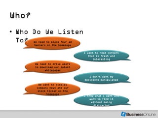 Who?
• Who Do We Listen
  To?  We need to place four ad
       banners on the homepage

                                  I want to read content
                                     that is fresh and
                                        interesting
       We need to drive users
       to download our latest
             whitepaper

                                     I don’t want my
                                  decisions manipulated
          We want to display
         company news and our
         stock ticker on the
               homepage
                                  I know what I want and
                                      want to find it
                                       without being
                                        distracted
 