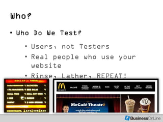 Who?
• Who Do We Test?
   • Users, not Testers
   • Real people who use your
     website
   • Rinse, Lather, REPEAT!
 