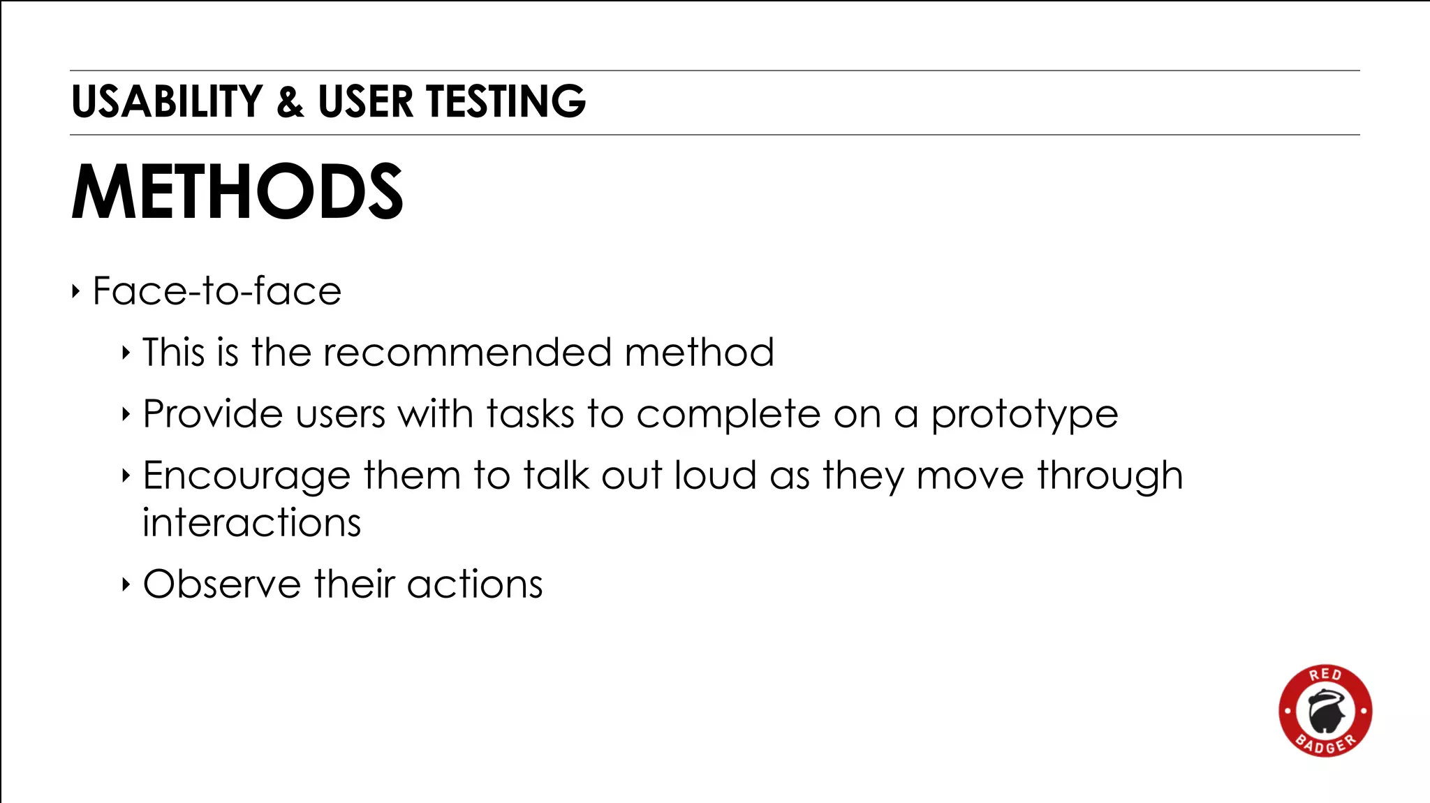 USABILITY & USER TESTING 
METHODS 
‣ Face-to-face 
‣ This is the recommended method 
‣ Provide users with tasks to complete on a prototype 
‣ Encourage them to talk out loud as they move through 
interactions 
‣ Observe their actions 
 