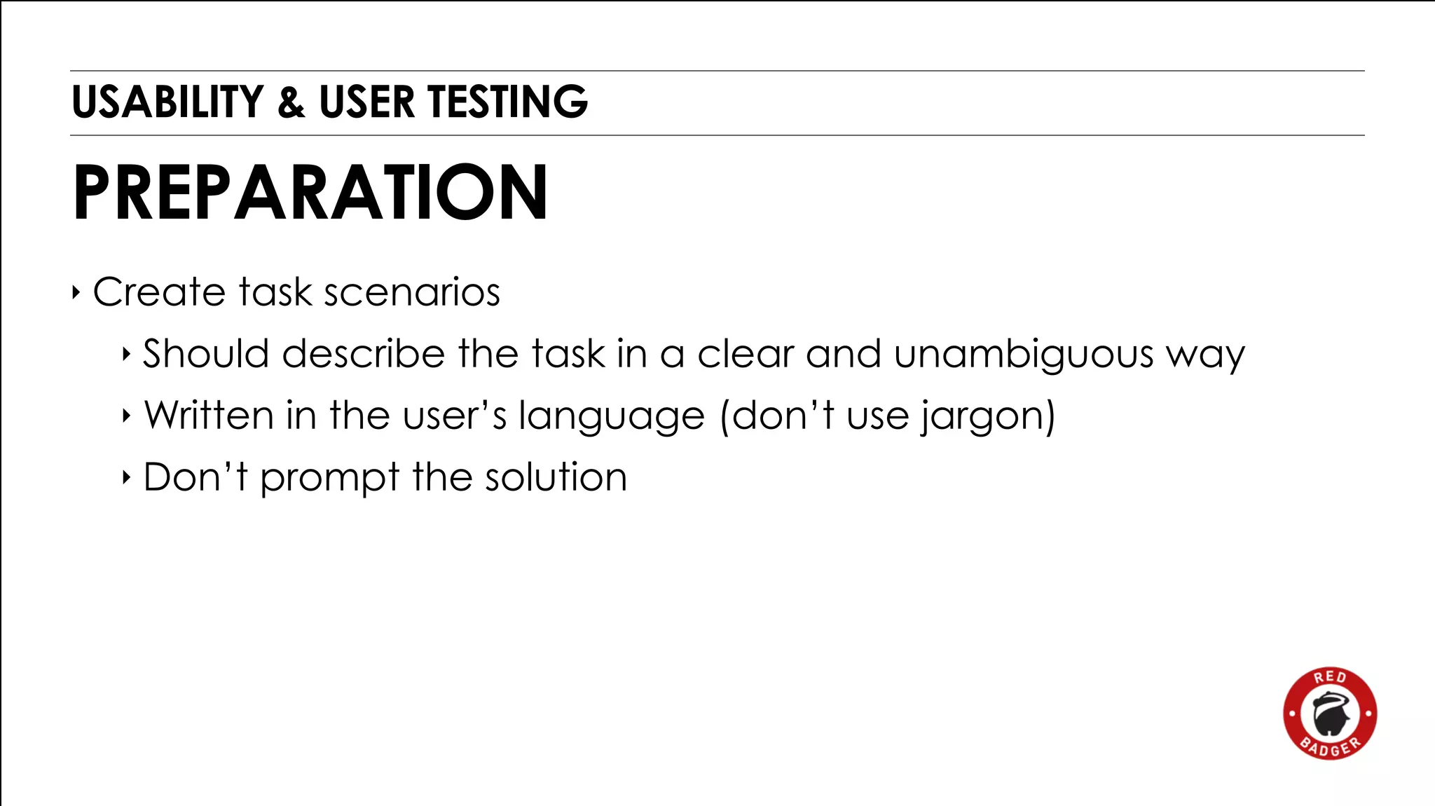 USABILITY & USER TESTING 
PREPARATION 
‣ Create task scenarios 
‣ Should describe the task in a clear and unambiguous way 
‣ Written in the user’s language (don’t use jargon) 
‣ Don’t prompt the solution 
 