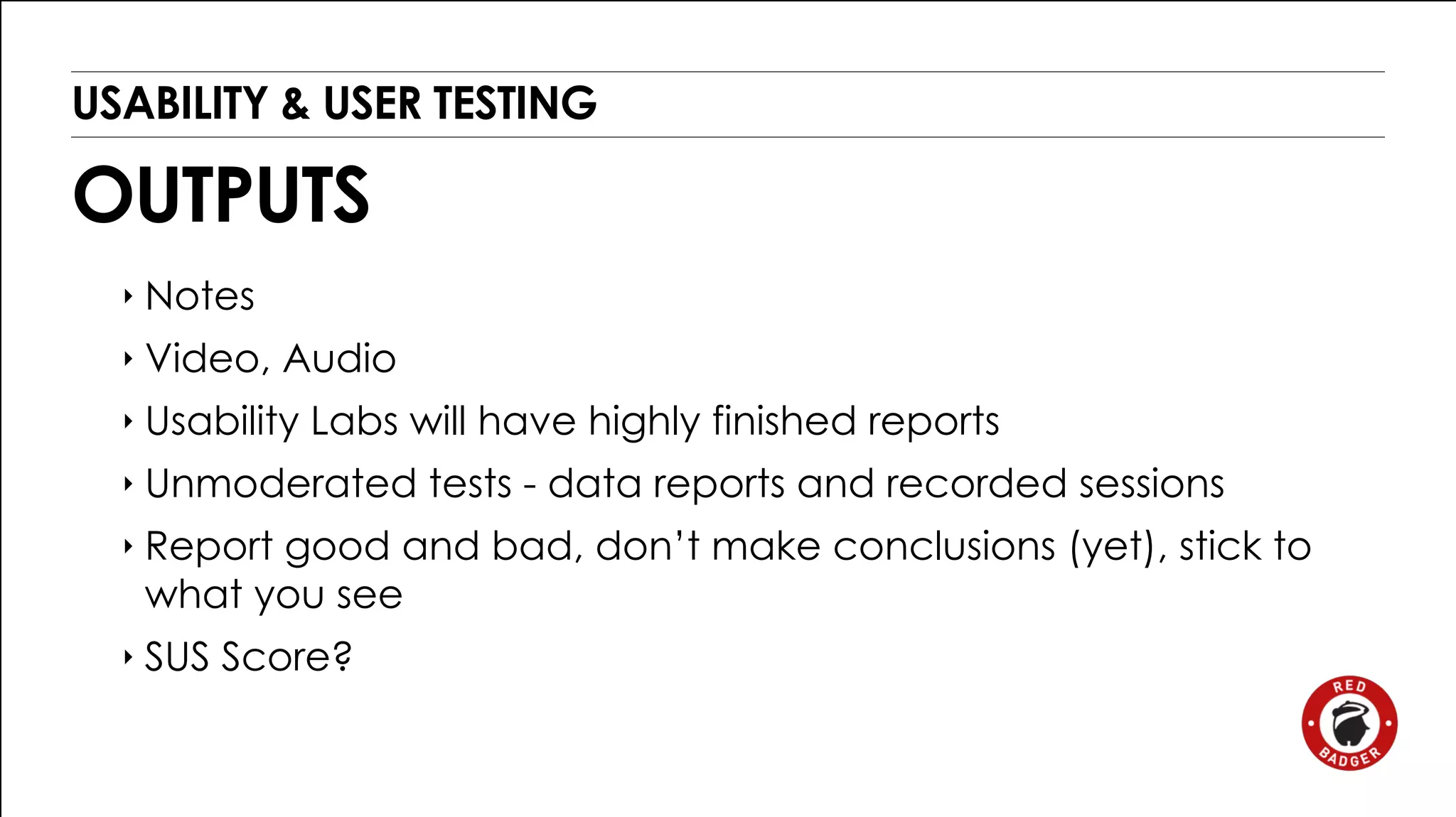 USABILITY & USER TESTING 
OUTPUTS 
‣ Notes 
‣ Video, Audio 
‣ Usability Labs will have highly finished reports 
‣ Unmoderated tests - data reports and recorded sessions 
‣ Report good and bad, don’t make conclusions (yet), stick to 
what you see 
‣ SUS Score? 
 