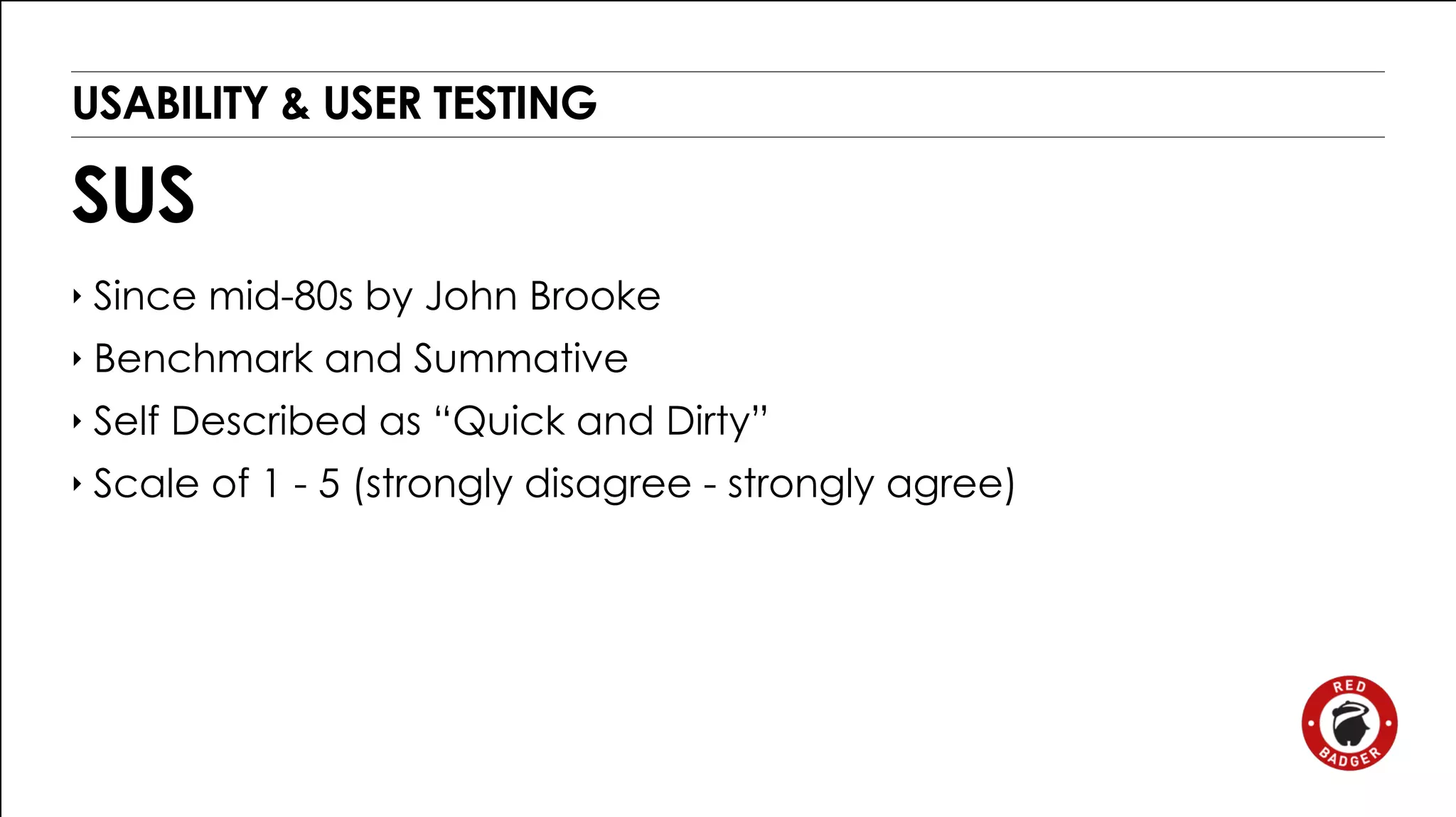 USABILITY & USER TESTING 
SUS 
‣ Since mid-80s by John Brooke 
‣ Benchmark and Summative 
‣ Self Described as “Quick and Dirty” 
‣ Scale of 1 - 5 (strongly disagree - strongly agree) 
 