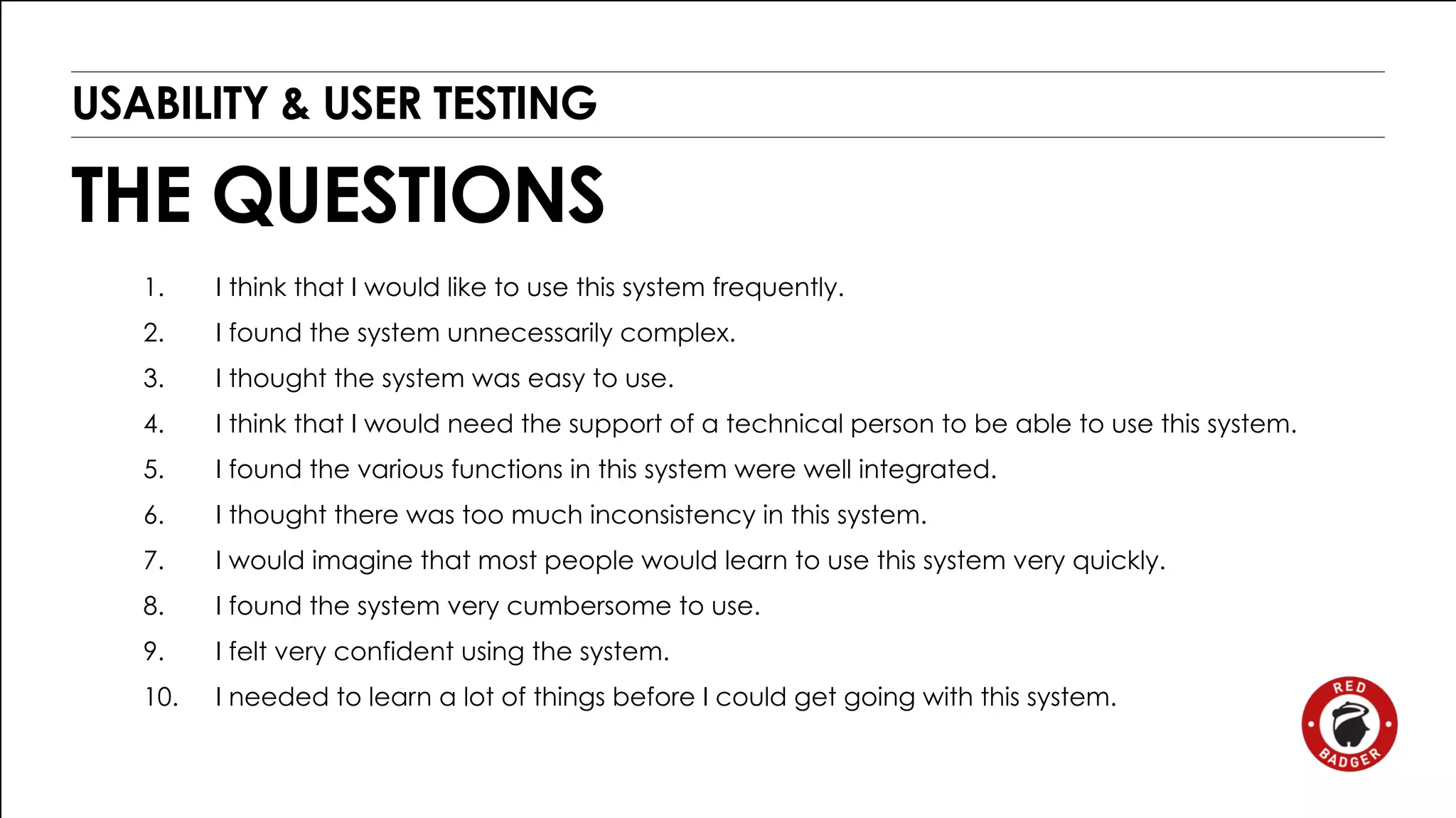 USABILITY & USER TESTING 
THE QUESTIONS 
1. I think that I would like to use this system frequently. 
2. I found the system unnecessarily complex. 
3. I thought the system was easy to use. 
4. I think that I would need the support of a technical person to be able to use this system. 
5. I found the various functions in this system were well integrated. 
6. I thought there was too much inconsistency in this system. 
7. I would imagine that most people would learn to use this system very quickly. 
8. I found the system very cumbersome to use. 
9. I felt very confident using the system. 
10. I needed to learn a lot of things before I could get going with this system. 
 