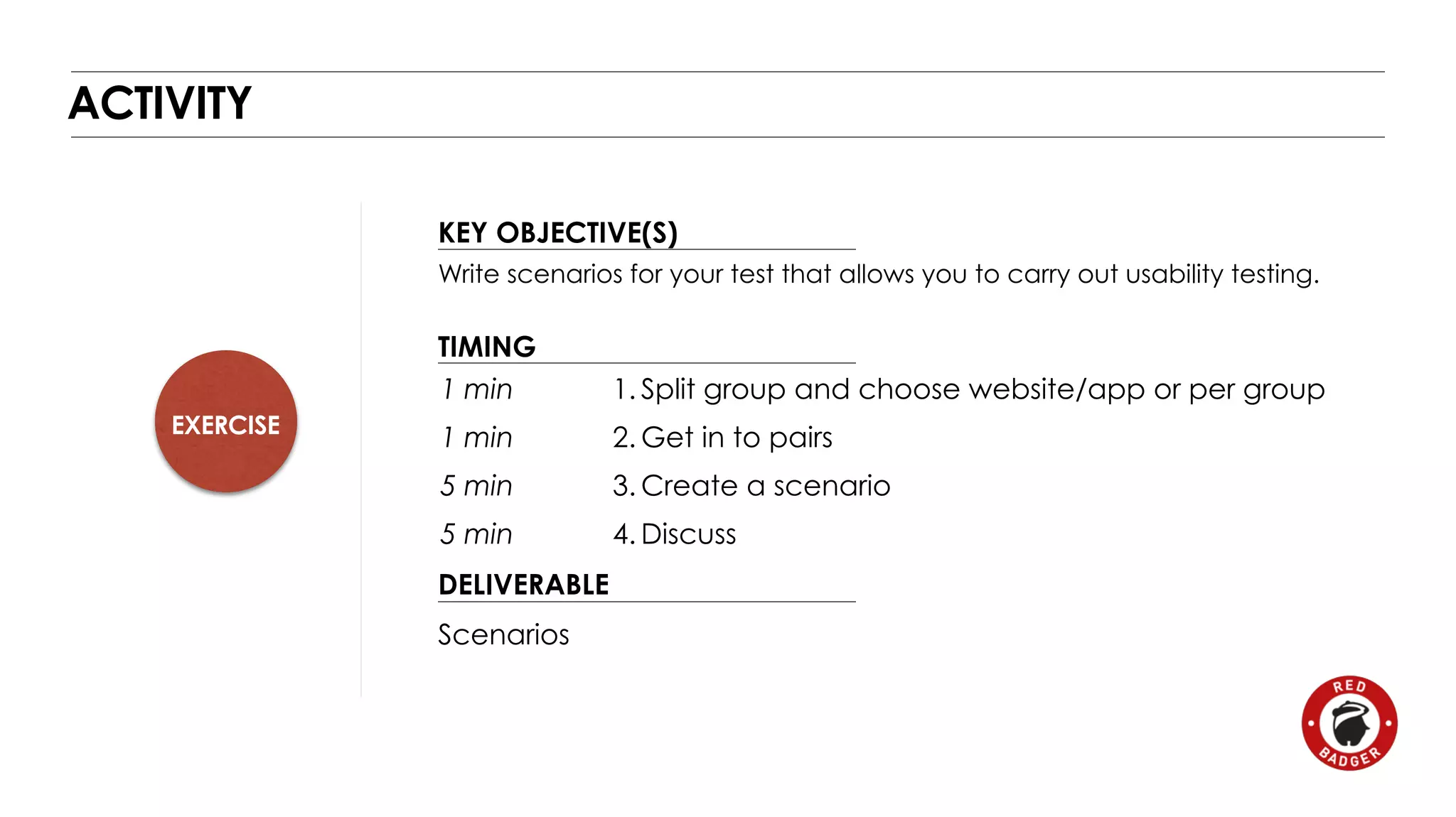EXERCISE 
KEY OBJECTIVE(S) 
TIMING 
1 min 
1 min 
5 min 
5 min 
DELIVERABLE 
ACTIVITY 
Write scenarios for your test that allows you to carry out usability testing. 
Scenarios 
1. Split group and choose website/app or per group 
2. Get in to pairs 
3. Create a scenario 
4.Discuss 
 
