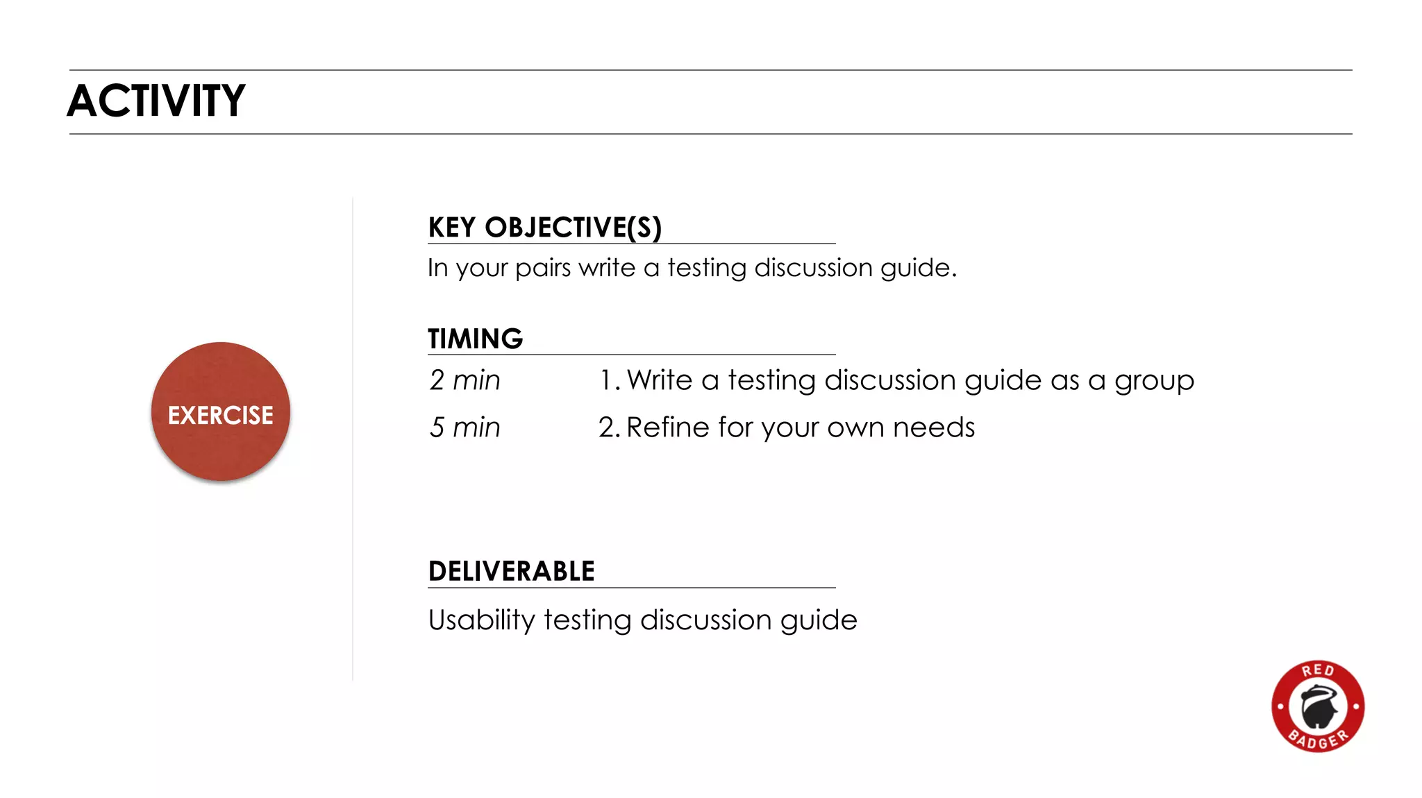 EXERCISE 
KEY OBJECTIVE(S) 
TIMING 
2 min 
5 min 
DELIVERABLE 
ACTIVITY 
In your pairs write a testing discussion guide. 
1.Write a testing discussion guide as a group 
2. Refine for your own needs 
Usability testing discussion guide 
 