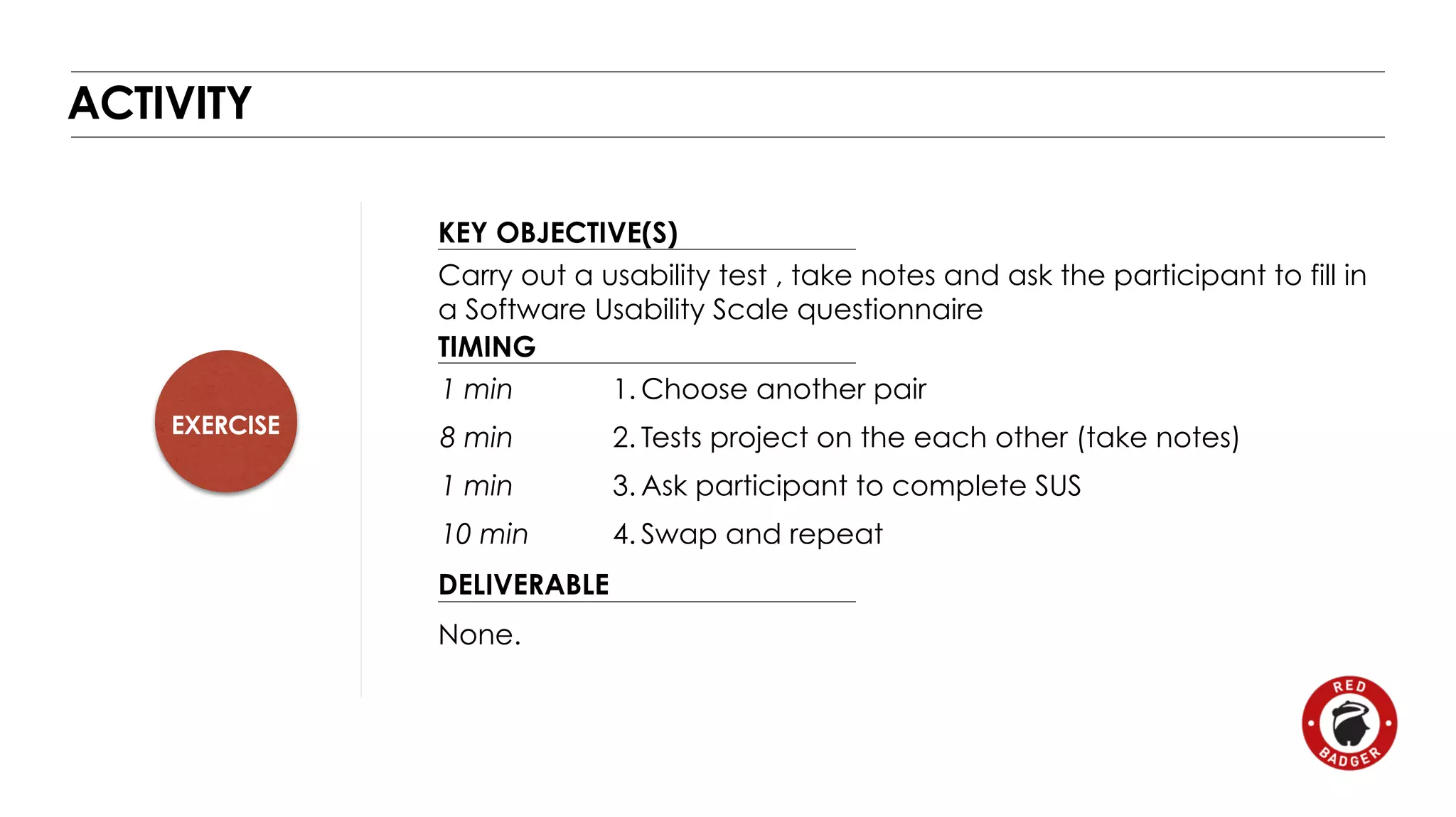 EXERCISE 
KEY OBJECTIVE(S) 
TIMING 
1 min 
8 min 
1 min 
10 min 
DELIVERABLE 
ACTIVITY 
Carry out a usability test , take notes and ask the participant to fill in 
a Software Usability Scale questionnaire 
None. 
1.Choose another pair 
2. Tests project on the each other (take notes) 
3.Ask participant to complete SUS 
4. Swap and repeat 
 