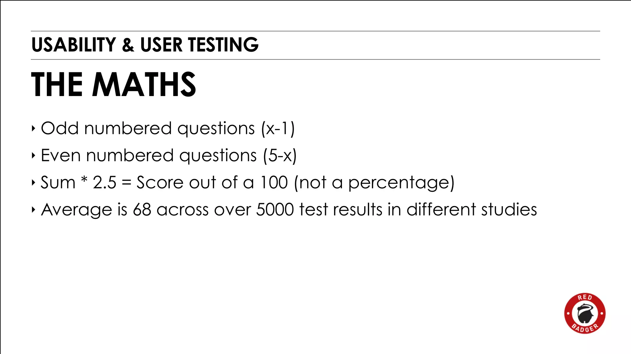 USABILITY & USER TESTING 
THE MATHS 
‣ Odd numbered questions (x-1) 
‣ Even numbered questions (5-x) 
‣ Sum * 2.5 = Score out of a 100 (not a percentage) 
‣ Average is 68 across over 5000 test results in different studies 
 