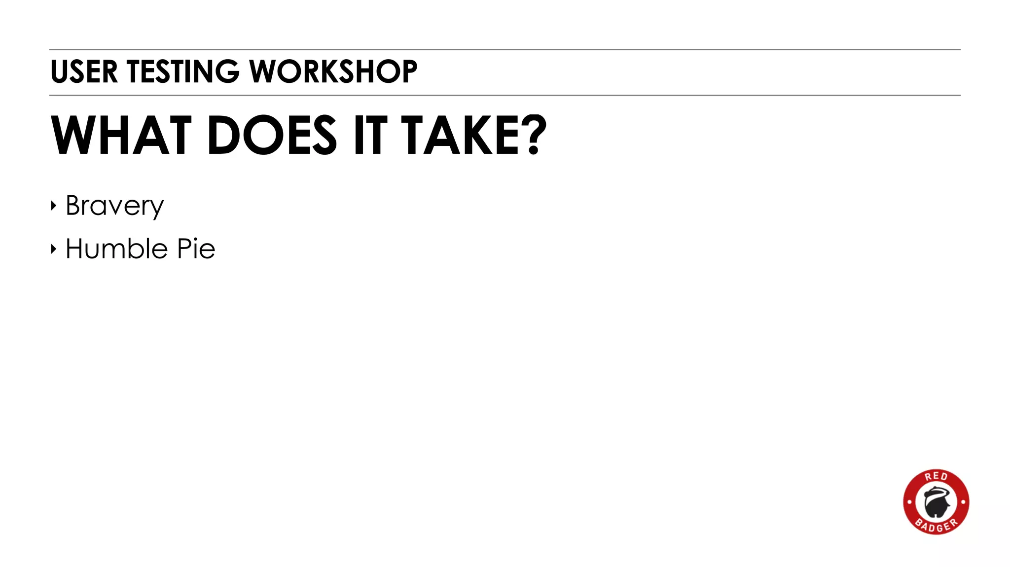 USER TESTING WORKSHOP 
WHAT DOES IT TAKE? 
‣ Bravery 
‣ Humble Pie 
 