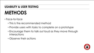 USABILITY & USER TESTING 
METHODS 
‣ Face-to-face 
‣ This is the recommended method 
‣ Provide users with tasks to complete on a prototype 
‣ Encourage them to talk out loud as they move through 
interactions 
‣ Observe their actions 
 