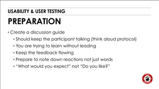USABILITY & USER TESTING 
PREPARATION 
‣ Create a discussion guide 
‣ Should keep the participant talking (think aloud protocol) 
‣ You are trying to learn without leading 
‣ Keep the feedback flowing 
‣ Prepare to note down reactions not just words 
‣ “What would you expect” not “Do you like?” 
 
