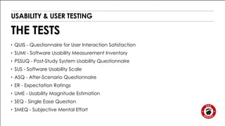 USABILITY & USER TESTING 
THE TESTS 
‣ QUIS - Questionnaire for User Interaction Satisfaction 
‣ SUMI - Software Usability Measurement Inventory 
‣ PSSUQ - Post-Study System Usability Questionnaire 
‣ SUS - Software Usability Scale 
‣ ASQ - After-Scenario Questionnaire 
‣ ER - Expectation Ratings 
‣ UME - Usability Magnitude Estimation 
‣ SEQ - Single Ease Question 
‣ SMEQ - Subjective Mental Effort 
 