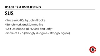 USABILITY & USER TESTING 
SUS 
‣ Since mid-80s by John Brooke 
‣ Benchmark and Summative 
‣ Self Described as “Quick and Dirty” 
‣ Scale of 1 - 5 (strongly disagree - strongly agree) 
 
