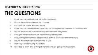 USABILITY & USER TESTING 
THE QUESTIONS 
1. I think that I would like to use this system frequently. 
2. I found the system unnecessarily complex. 
3. I thought the system was easy to use. 
4. I think that I would need the support of a technical person to be able to use this system. 
5. I found the various functions in this system were well integrated. 
6. I thought there was too much inconsistency in this system. 
7. I would imagine that most people would learn to use this system very quickly. 
8. I found the system very cumbersome to use. 
9. I felt very confident using the system. 
10. I needed to learn a lot of things before I could get going with this system. 
 