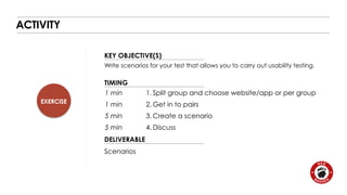 EXERCISE 
KEY OBJECTIVE(S) 
TIMING 
1 min 
1 min 
5 min 
5 min 
DELIVERABLE 
ACTIVITY 
Write scenarios for your test that allows you to carry out usability testing. 
Scenarios 
1. Split group and choose website/app or per group 
2. Get in to pairs 
3. Create a scenario 
4.Discuss 
 