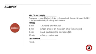 EXERCISE 
KEY OBJECTIVE(S) 
TIMING 
1 min 
8 min 
1 min 
10 min 
DELIVERABLE 
ACTIVITY 
Carry out a usability test , take notes and ask the participant to fill in 
a Software Usability Scale questionnaire 
None. 
1.Choose another pair 
2. Tests project on the each other (take notes) 
3.Ask participant to complete SUS 
4. Swap and repeat 
 