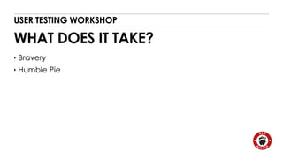 USER TESTING WORKSHOP 
WHAT DOES IT TAKE? 
‣ Bravery 
‣ Humble Pie 
 