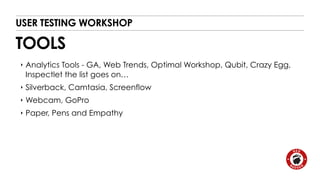 USER TESTING WORKSHOP 
TOOLS 
‣ Analytics Tools - GA, Web Trends, Optimal Workshop, Qubit, Crazy Egg, 
Inspectlet the list goes on… 
‣ Silverback, Camtasia, Screenflow 
‣ Webcam, GoPro 
‣ Paper, Pens and Empathy 
 