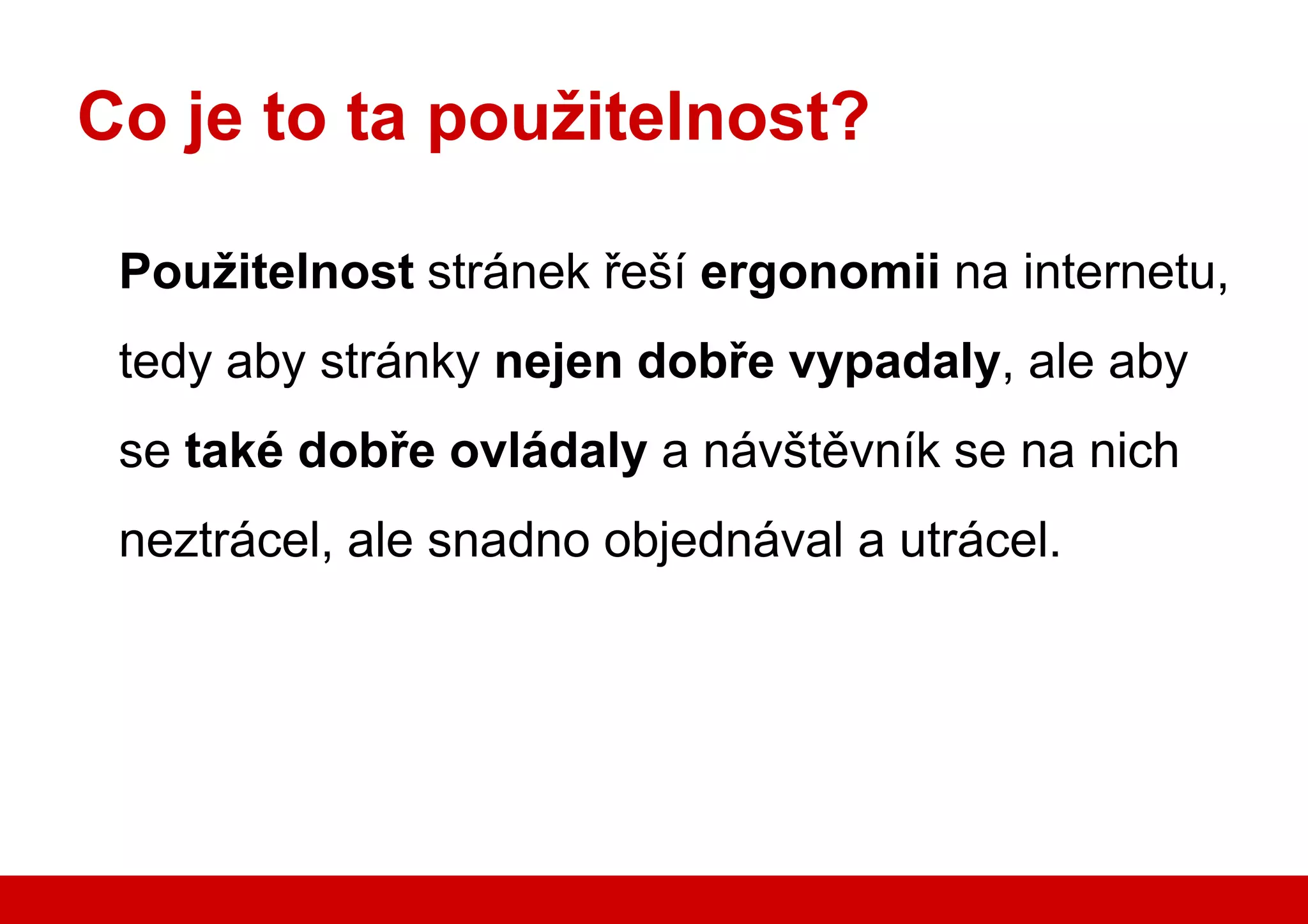 Co je to ta použitelnost?

        Použitelnost stránek řeší ergonomii na internetu,
        tedy aby stránky nejen dobře vypadaly, ale aby
        se také dobře ovládaly a návštěvník se na nich
        neztrácel, ale snadno objednával a utrácel.




www.seznam.cz                                     … najdu tam, co neznám !
 