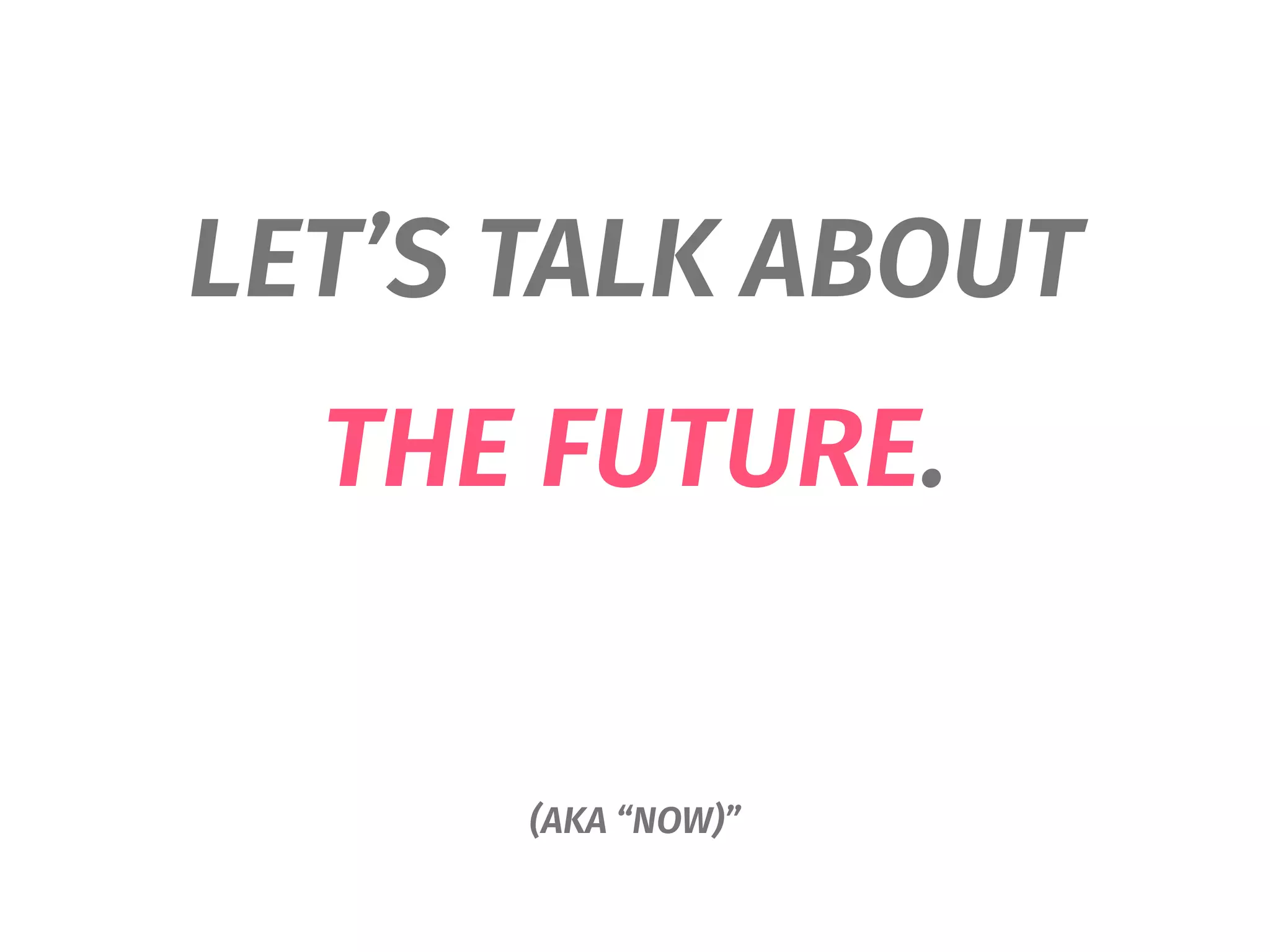 LET’S TALK ABOUT
THE FUTURE.
(AKA “NOW)”
 