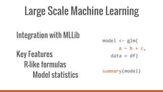 Large Scale Machine Learning
Integration with MLLib
Key Features
R-like formulas
Model statistics
model <- glm(
a ~ b + c,
data = df)
summary(model)
 