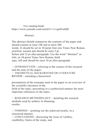 Use running head:
https://www.youtube.com/watch?v=vvvge01o6QE
Abstract
The abstract should summarize the contents of the paper and
should contain at least 100 and at most 300
words. It should be set in 10-point font size Times New Roman,
justified, normal and should be inset 3 pt
before and 12 pt after paragraph. Use the word “Abstract” as
title, in 10-point Times New Roman, bold
type, left and should be inset 18 pt after paragraph.
- referring to the context of the research
and the aims of the paper;
REVIEW - including a theoretical
presentation of the concepts used in the paper or an overview of
the scientific literature in the
field of the topic, presenting in a synthesized manner the most
important references to the topic;
– detailing the research
methods used by authors in obtaining
results;
– pointing out the achieved results, in a
structured manner;
- discussing the issue of validity,
credibility, limits of the study, and
 