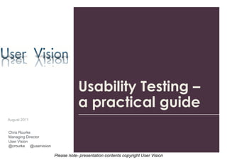 Usability Testing –
                                   a practical guide
August 2011


Chris Rourke
Managing Director
User Vision
@crourke @uservision

                       Please note- presentation contents copyright User Vision
 