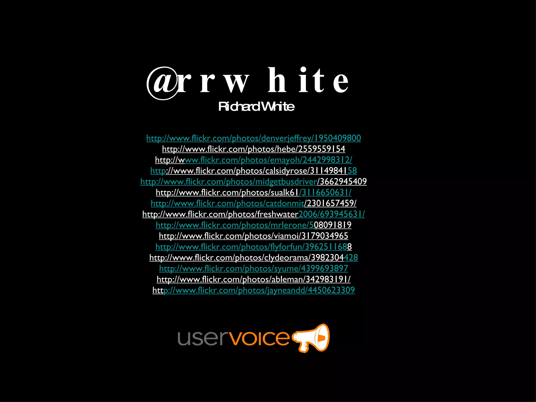 @rrwhite Richard White http://www.flickr.com/photos/denverjeffrey/1950409800 http://www.flickr.com/photos/hebe/2559559154 http://w ww.flickr.com/photos/emayoh/2442998312/ http ://www.flickr.com/photos/calsidyrose/31149841 58 http://www.flickr.com/photos/midgetbusdriver /3662945409 http://www.flickr.com/photos/sualk61 /3116650631/ http://www.flickr.com/photos/catdonmit /2301657459/ http://www.flickr.com/photos/freshwater 2006/693945631/ http://www.flickr.com/photos/mrlerone/5 08091819 http://www.flickr.com/photos/viamoi/3179034965 http://www.flickr.com/photos/flyforfun/396251168 8 http://www.flickr.com/photos/clydeorama/3982304 428 http://www.flickr.com/photos/syume/4399693897 http://www.flickr.com/photos/ableman/342983191/ htt p://www.flickr.com/photos/jayneandd/4450623309 