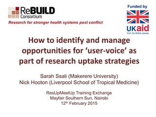 Funded by
How to identify and manage
opportunities for ‘user-voice’ as
part of research uptake strategies
Sarah Ssali (Makerere University)
Nick Hooton (Liverpool School of Tropical Medicine)
ResUpMeetUp Training Exchange
Mayfair Southern Sun, Nairobi
12th February 2015
Research for stronger health systems post conflict
 