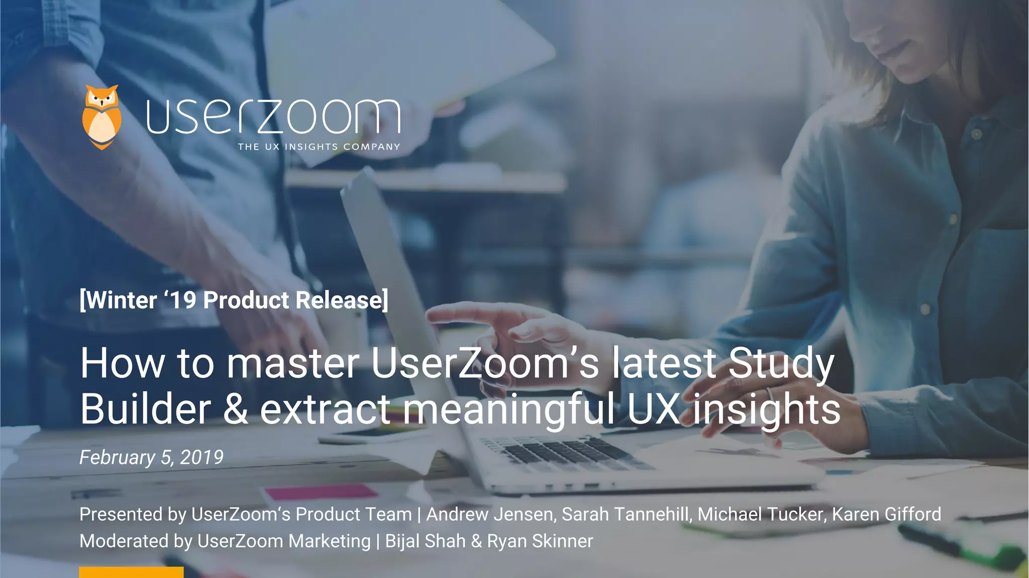 [Winter ‘19 Product Release]
How to master UserZoom’s latest Study
Builder & extract meaningful UX insights
February 5, 2019
Presented by UserZoom‘s Product Team | Andrew Jensen, Sarah Tannehill, Michael Tucker, Karen Gifford
Moderated by UserZoom Marketing | Bijal Shah & Ryan Skinner
 