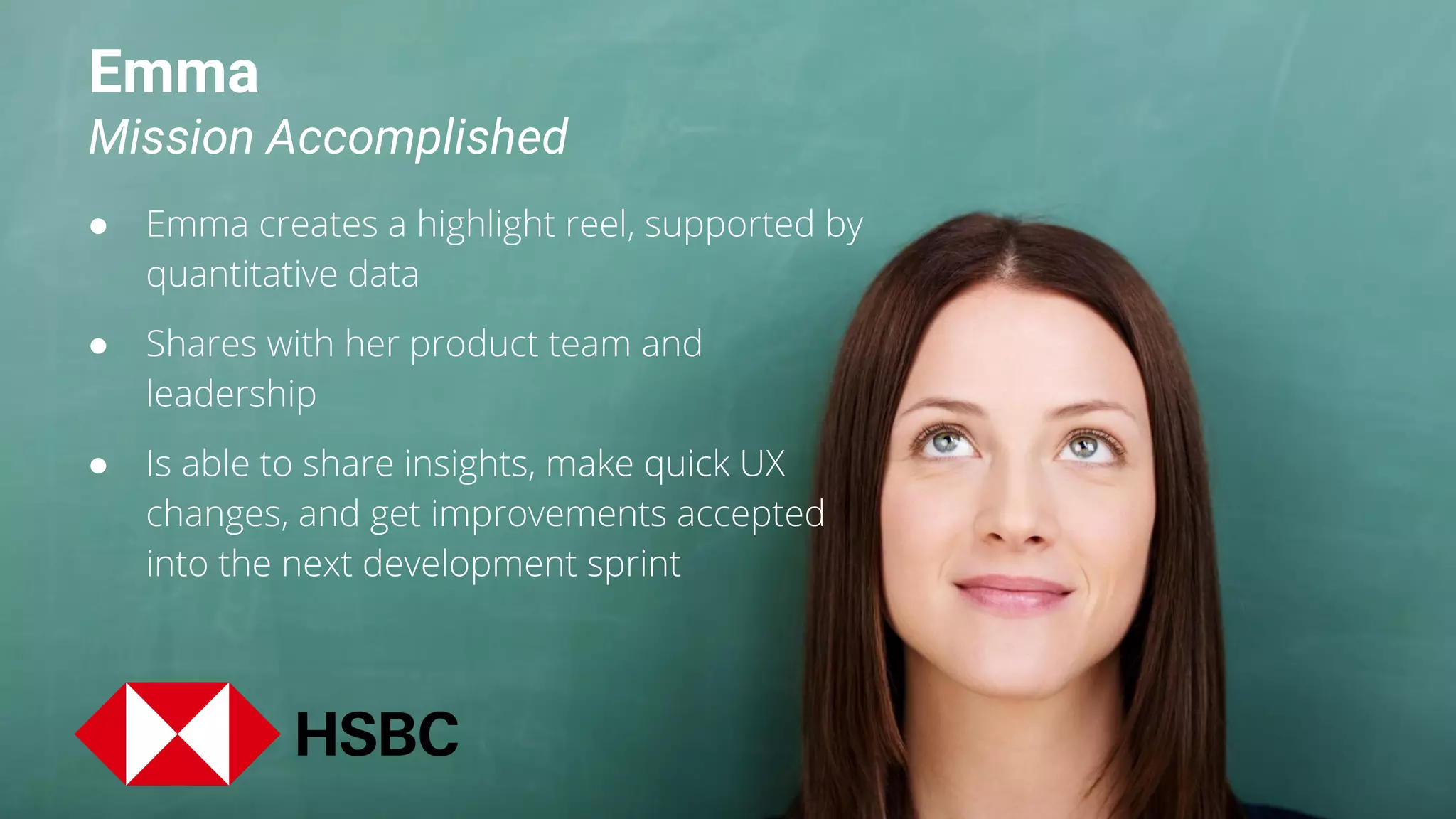 Emma
Mission Accomplished
● Emma creates a highlight reel, supported by
quantitative data
● Shares with her product team and
leadership
● Is able to share insights, make quick UX
changes, and get improvements accepted
into the next development sprint
 