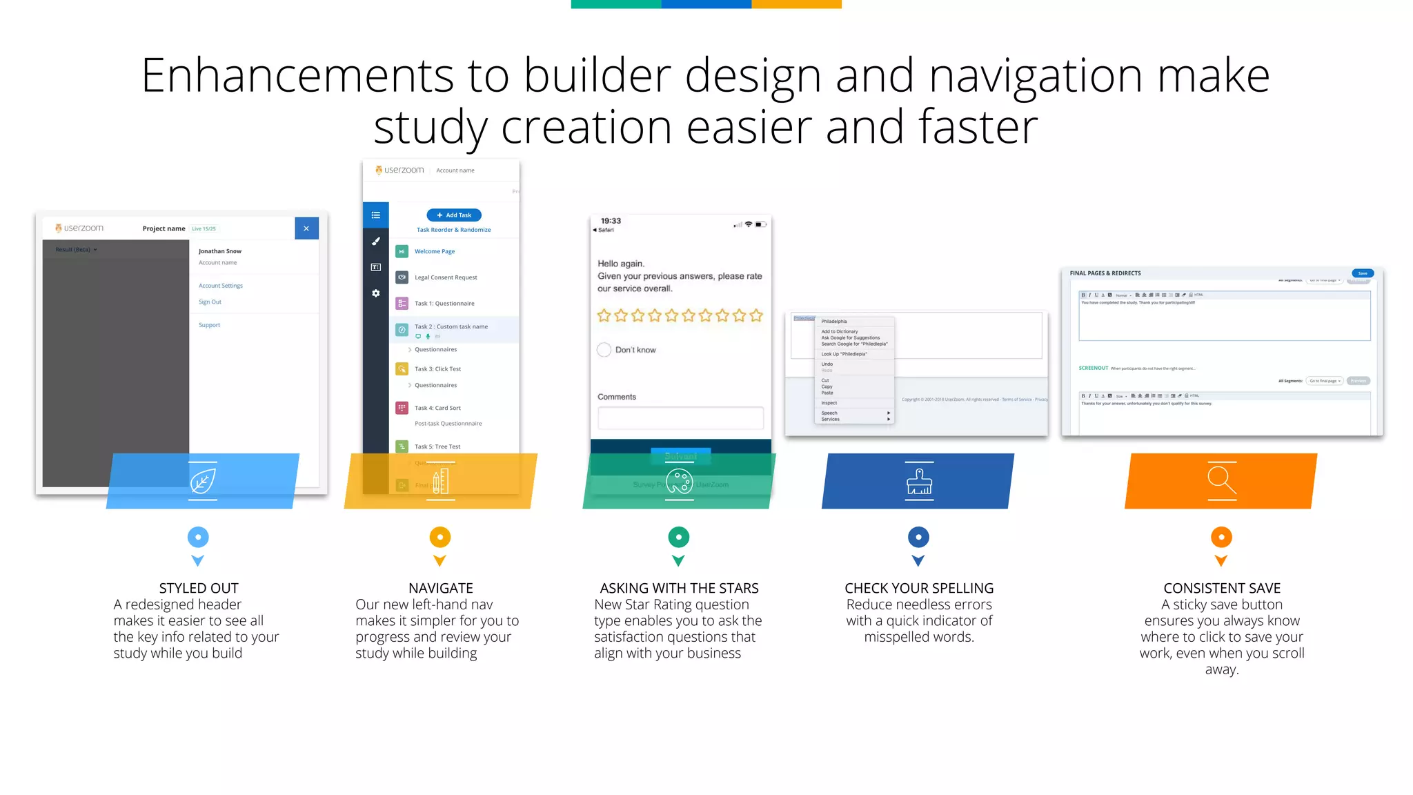 Enhancements to builder design and navigation make
study creation easier and faster
STYLED OUT
A redesigned header
makes it easier to see all
the key info related to your
study while you build
NAVIGATE
Our new left-hand nav
makes it simpler for you to
progress and review your
study while building
ASKING WITH THE STARS
New Star Rating question
type enables you to ask the
satisfaction questions that
align with your business
CHECK YOUR SPELLING
Reduce needless errors
with a quick indicator of
misspelled words.
CONSISTENT SAVE
A sticky save button
ensures you always know
where to click to save your
work, even when you scroll
away.
 
