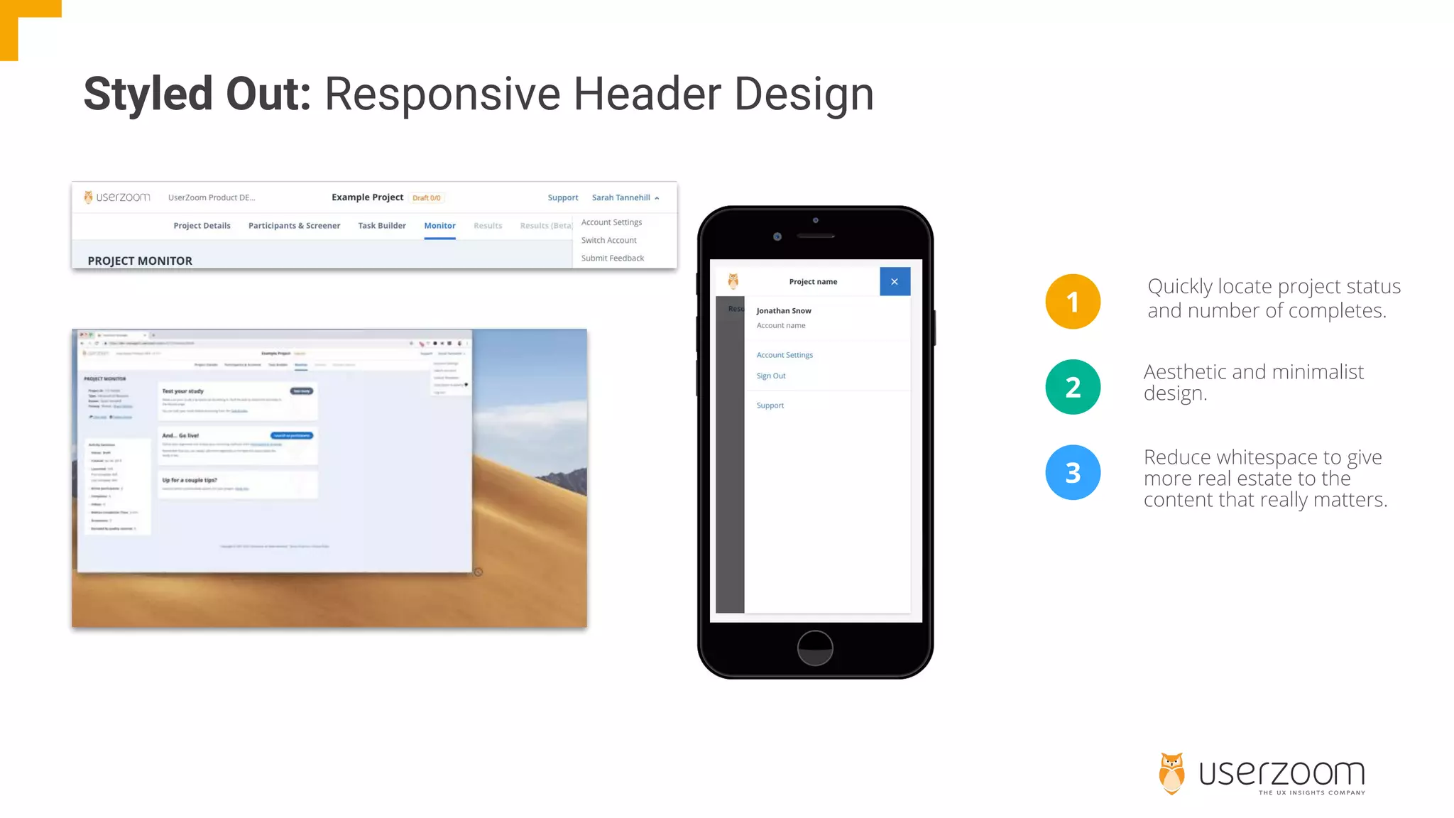 Quickly locate project status
and number of completes.
Styled Out: Responsive Header Design
1
2
3
Aesthetic and minimalist
design.
Reduce whitespace to give
more real estate to the
content that really matters.
 